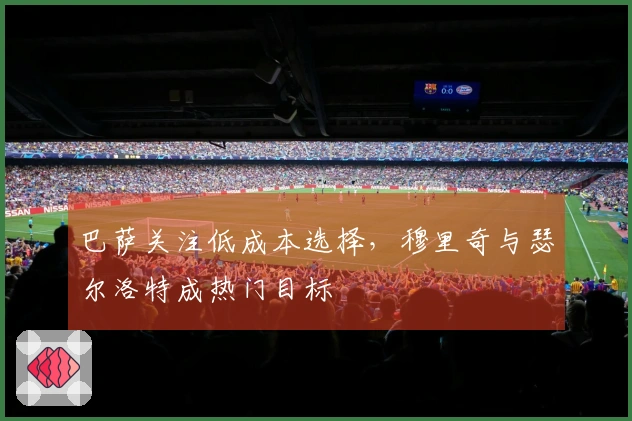 巴萨关注低成本选择，穆里奇与瑟尔洛特成热门目标