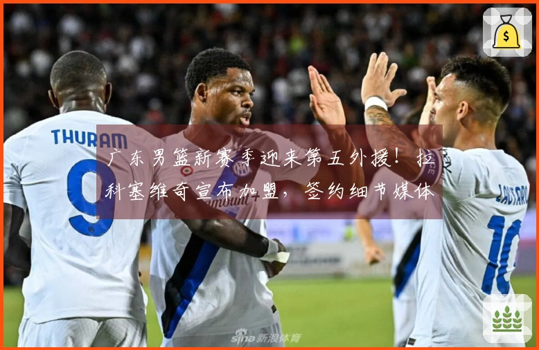 广东男篮新赛季迎来第五外援！拉科塞维奇宣布加盟，签约细节媒体曝光