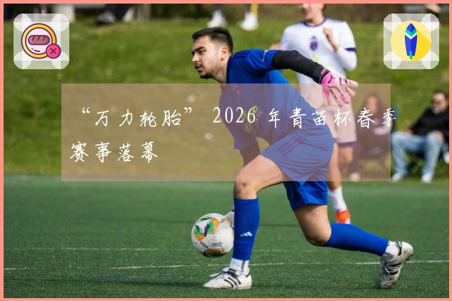 “万力轮胎” 2026 年青苗杯春季赛事落幕