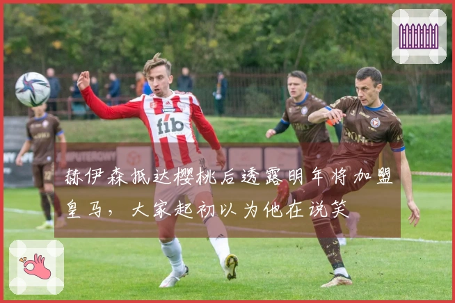 赫伊森抵达樱桃后透露明年将加盟皇马，大家起初以为他在说笑