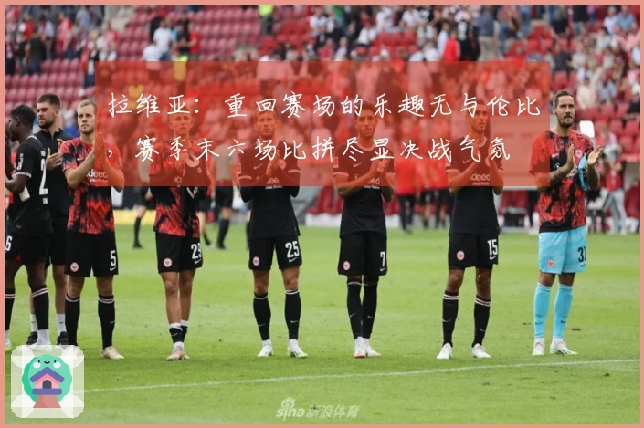 拉维亚：重回赛场的乐趣无与伦比，赛季末六场比拼尽显决战气氛