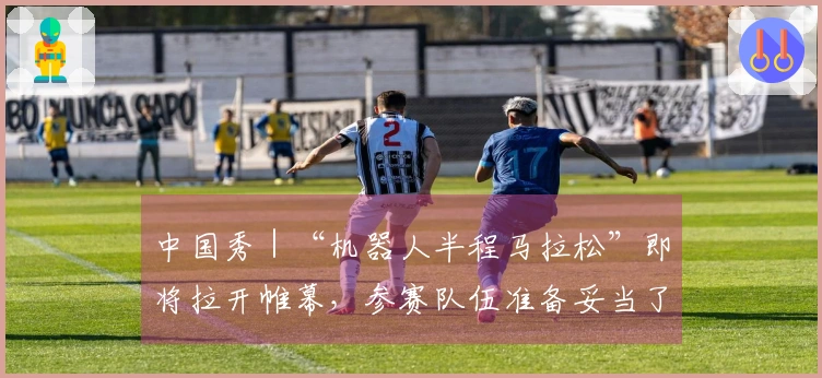 中国秀｜“机器人半程马拉松”即将拉开帷幕，参赛队伍准备妥当了吗？