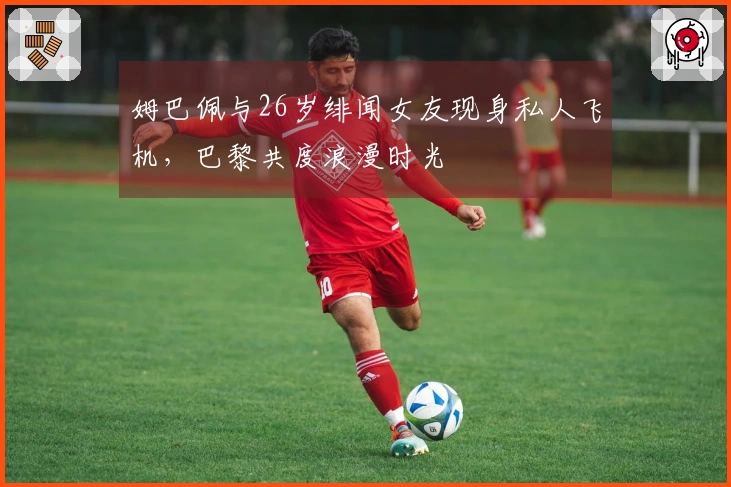 姆巴佩与26岁绯闻女友现身私人飞机，巴黎共度浪漫时光