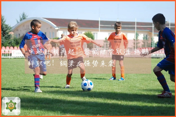 中超狂潮再起！蓉城继续取胜 韩鹏辞职吧！铜梁龙强势来袭