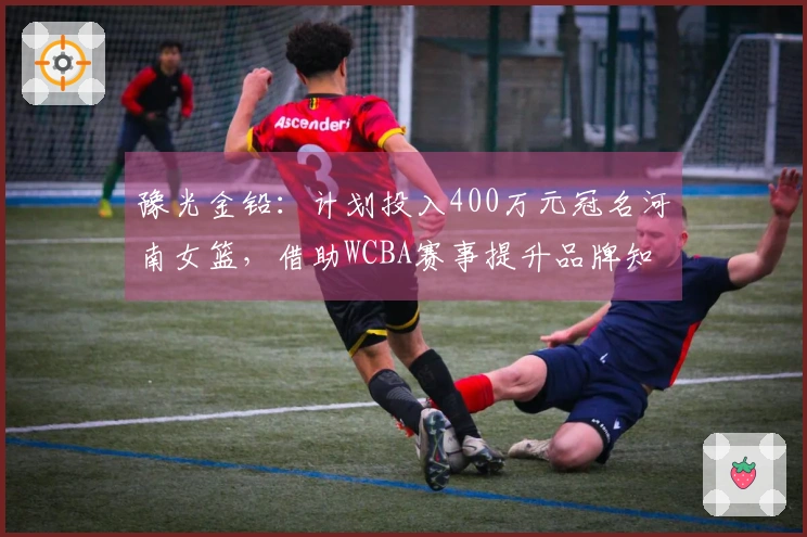 豫光金铅：计划投入400万元冠名河南女篮，借助WCBA赛事提升品牌知名度