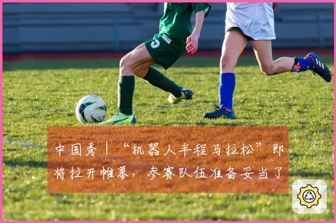 中国秀｜“机器人半程马拉松”即将拉开帷幕，参赛队伍准备妥当了吗？