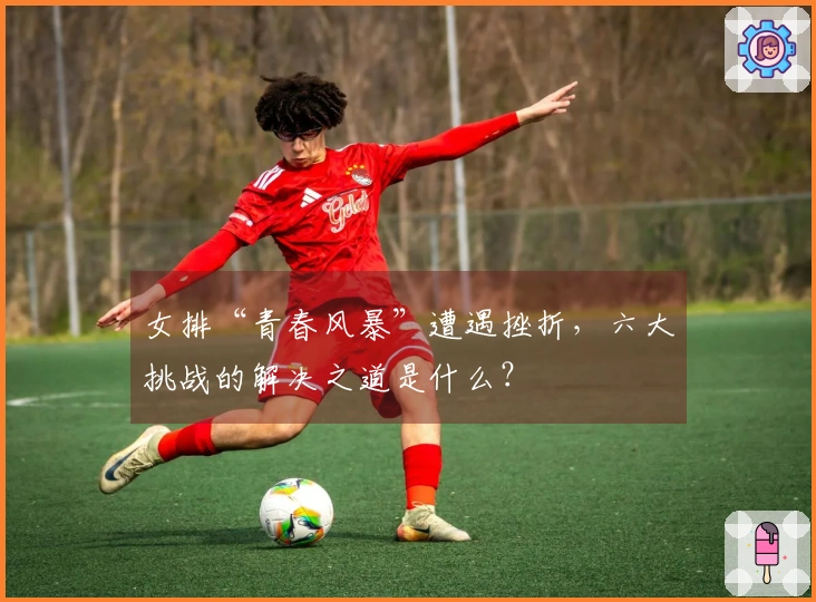 女排“青春风暴”遭遇挫折，六大挑战的解决之道是什么？