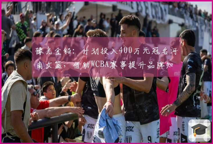 豫光金铅：计划投入400万元冠名河南女篮，借助WCBA赛事提升品牌知名度