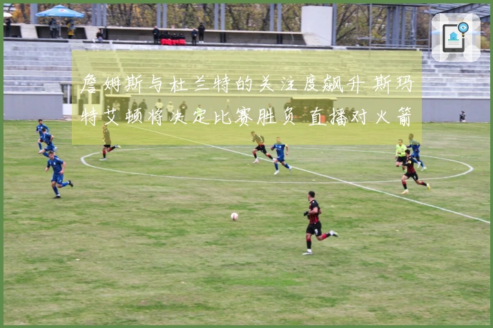 詹姆斯与杜兰特的关注度飙升 斯玛特艾顿将决定比赛胜负 直播对火箭不利