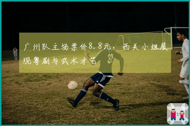 广州队主场票价8.8元，西关小姐展现粤剧与武术才艺