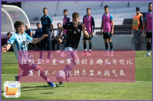 拉维亚：重回赛场的乐趣无与伦比，赛季末六场比拼尽显决战气氛