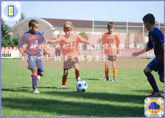 中超狂潮再起！蓉城继续取胜 韩鹏辞职吧！铜梁龙强势来袭