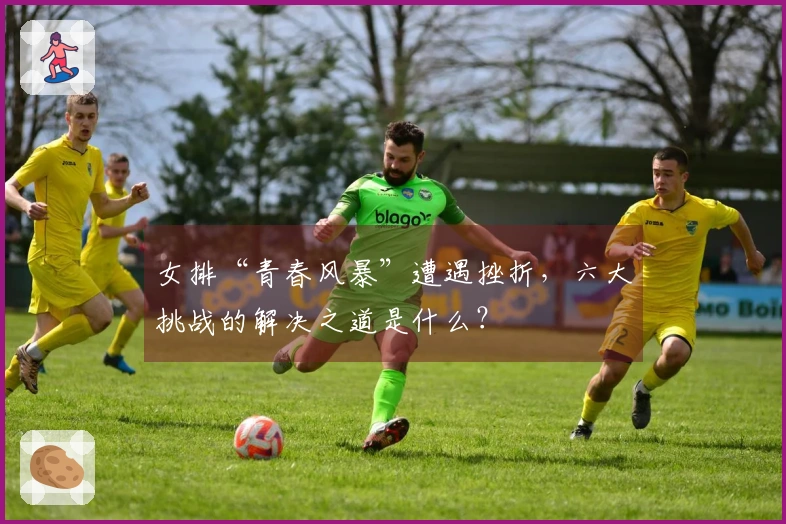 女排“青春风暴”遭遇挫折，六大挑战的解决之道是什么？